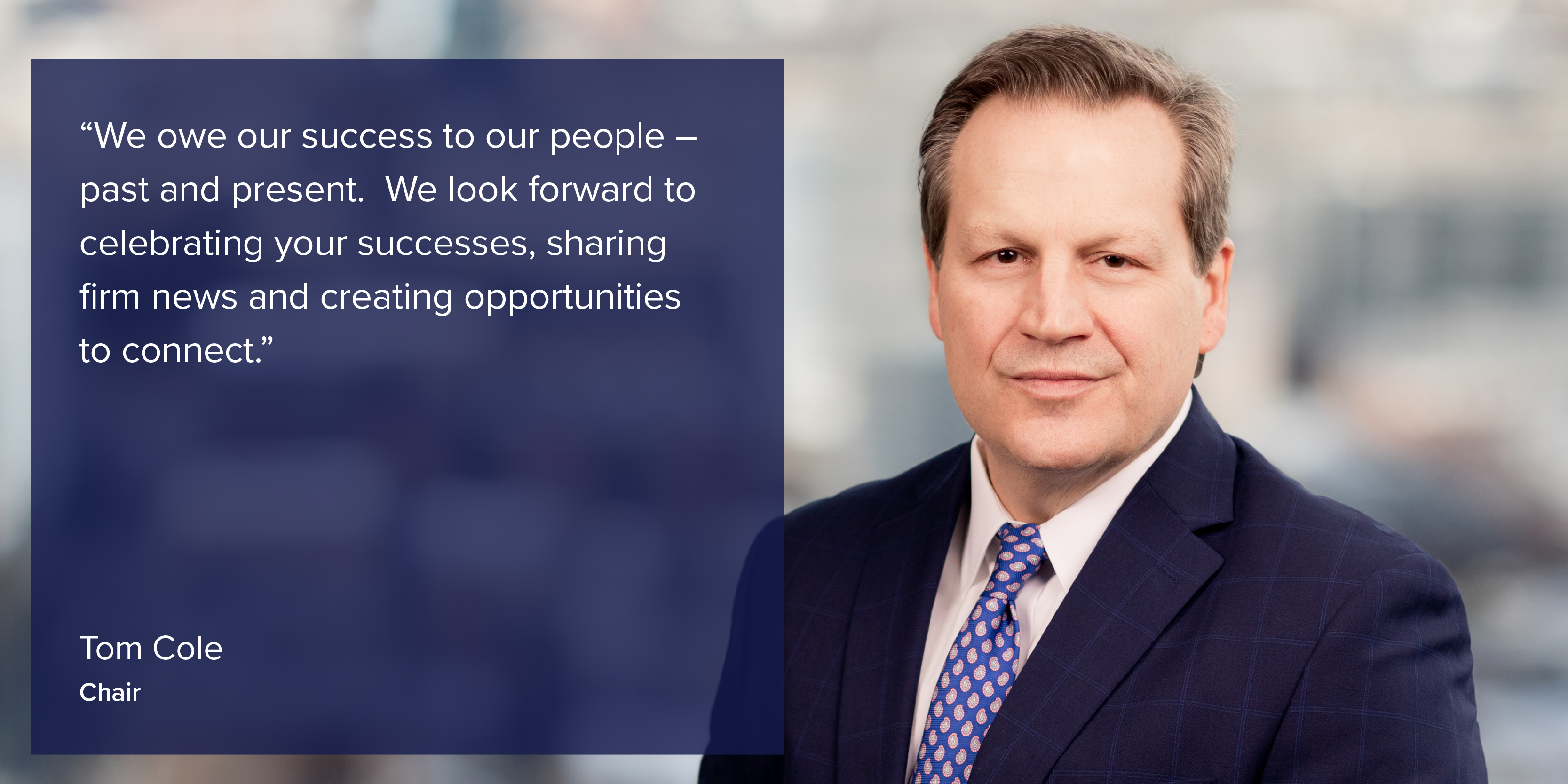 "We owe our success to our people - past and present. We look forward to celebrating your successes, sharing firm news and creating opportunities to connect." Tom Cole, Chair