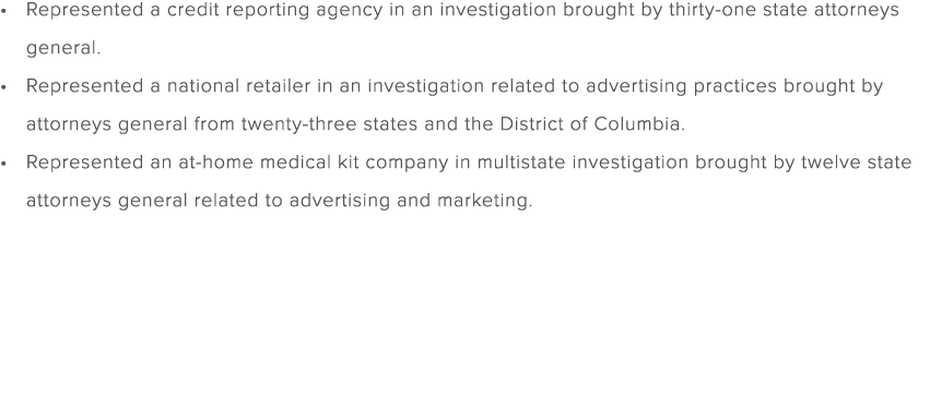 Represented a credit reporting agency in an investigation brought by thirty one state attorneys general. Represented ...