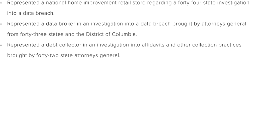 Represented a national home improvement retail store regarding a forty four state investigation into a data breach. R...