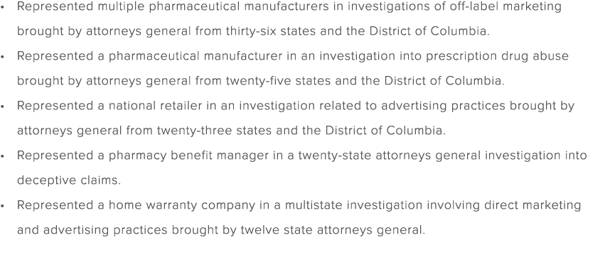 Represented multiple pharmaceutical manufacturers in investigations of off label marketing brought by attorneys gener...