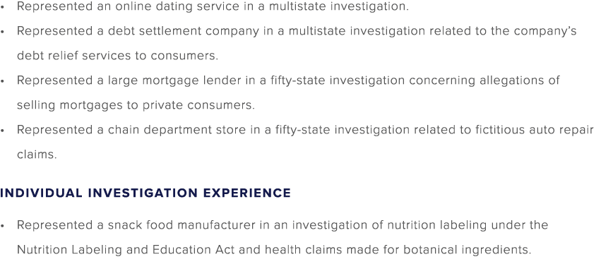 Represented an online dating service in a multistate investigation. Represented a debt settlement company in a multis...