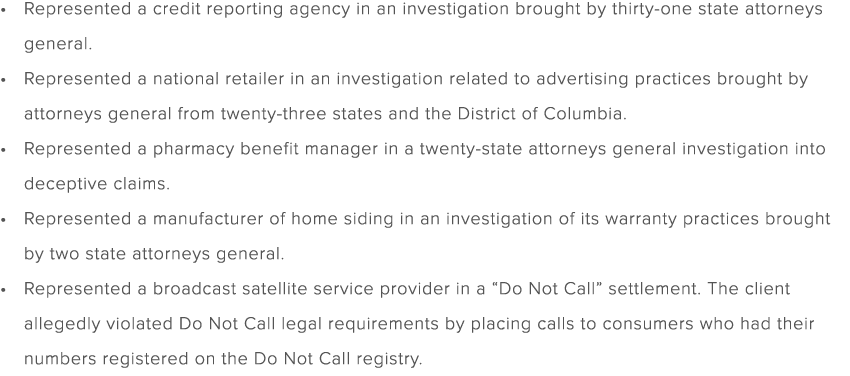 Represented a credit reporting agency in an investigation brought by thirty one state attorneys general. Represented ...