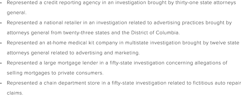 Represented a credit reporting agency in an investigation brought by thirty one state attorneys general. Represented ...