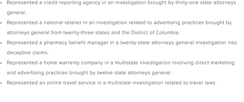 Represented a credit reporting agency in an investigation brought by thirty one state attorneys general. Represented ...