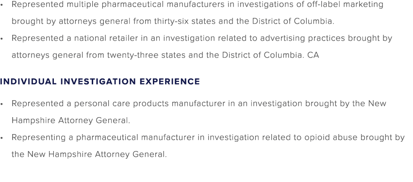 Represented multiple pharmaceutical manufacturers in investigations of off label marketing brought by attorneys gener...