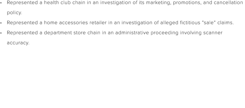 Represented a health club chain in an investigation of its marketing, promotions, and cancellation policy. Represente...
