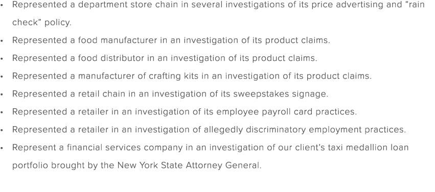 Represented a department store chain in several investigations of its price advertising and “rain check” policy. Repr...
