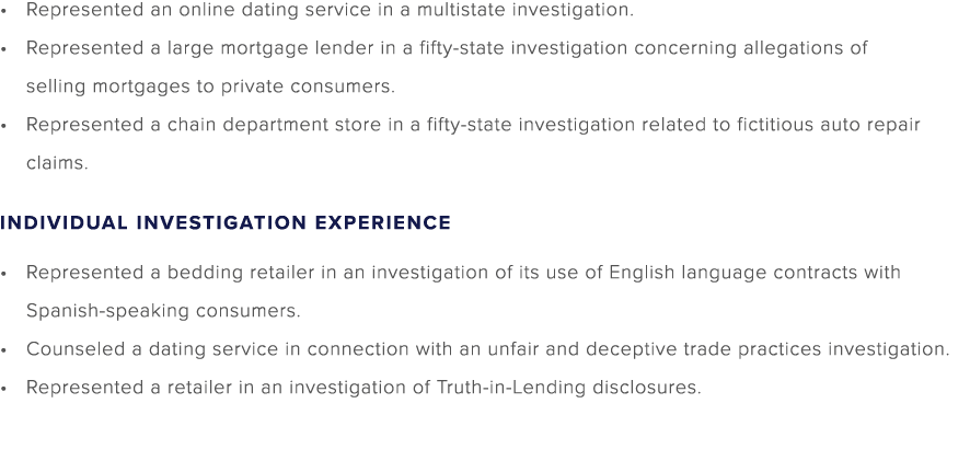 Represented an online dating service in a multistate investigation. Represented a large mortgage lender in a fifty st...