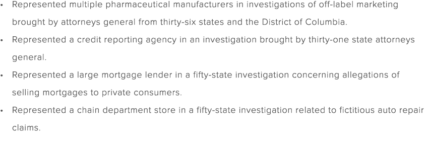 Represented multiple pharmaceutical manufacturers in investigations of off label marketing brought by attorneys gener...
