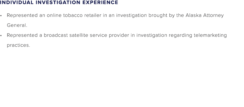 INDIVIDUAL INVESTIGATION EXPERIENCE Represented an online tobacco retailer in an investigation brought by the Alaska ...