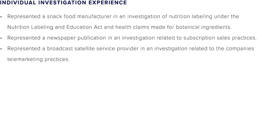 INDIVIDUAL INVESTIGATION EXPERIENCE Represented a snack food manufacturer in an investigation of nutrition labeling u...